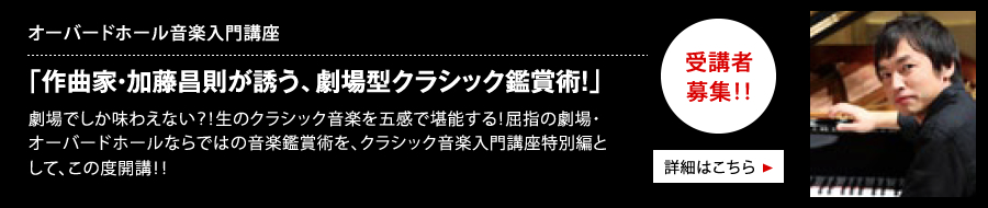 オーバードホール音楽入門講座 「作曲家・加藤昌則が誘う、劇場型クラシック鑑賞術！」 劇場でしか味わえない？！生のクラシック音楽を五感で堪能する！屈指の劇場・オーバードホールならではの音楽鑑賞術を、クラシック音楽入門講座特別編として、この度開講！！ 受講者募集中 詳細はこちら
