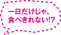 一日だけじゃ、食べきれない！？