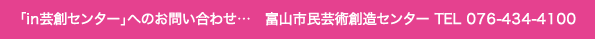 「in芸創センター」へのお問い合わせ…　富山市民文化事業団 企画制作課 TEL 076-445-5610