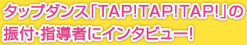 タップダンス「TAP!TAP!TAP!」の振付・指導者にインタビュー！