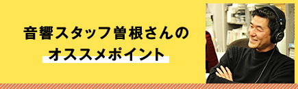 音響スタッフ曽根さんのオススメポイント